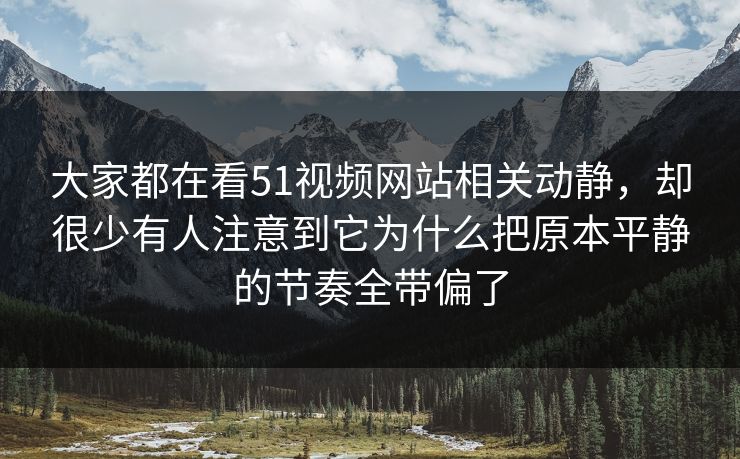 大家都在看51视频网站相关动静，却很少有人注意到它为什么把原本平静的节奏全带偏了