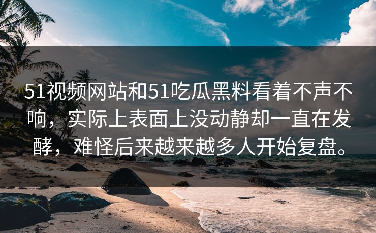 51视频网站和51吃瓜黑料看着不声不响，实际上表面上没动静却一直在发酵，难怪后来越来越多人开始复盘。
