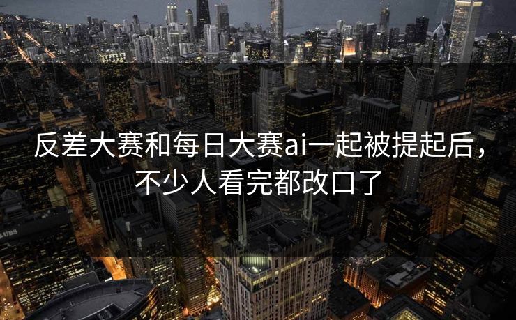 反差大赛和每日大赛ai一起被提起后，不少人看完都改口了