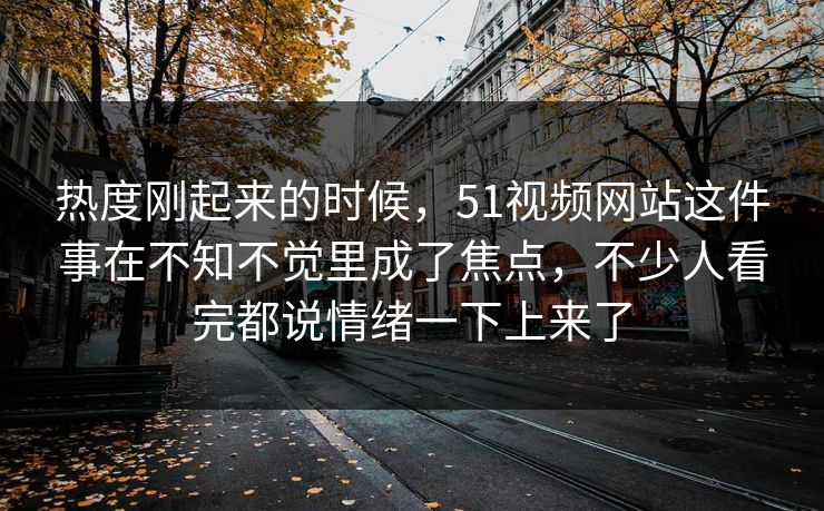热度刚起来的时候，51视频网站这件事在不知不觉里成了焦点，不少人看完都说情绪一下上来了