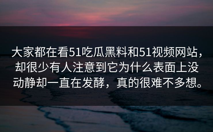 大家都在看51吃瓜黑料和51视频网站，却很少有人注意到它为什么表面上没动静却一直在发酵，真的很难不多想。
