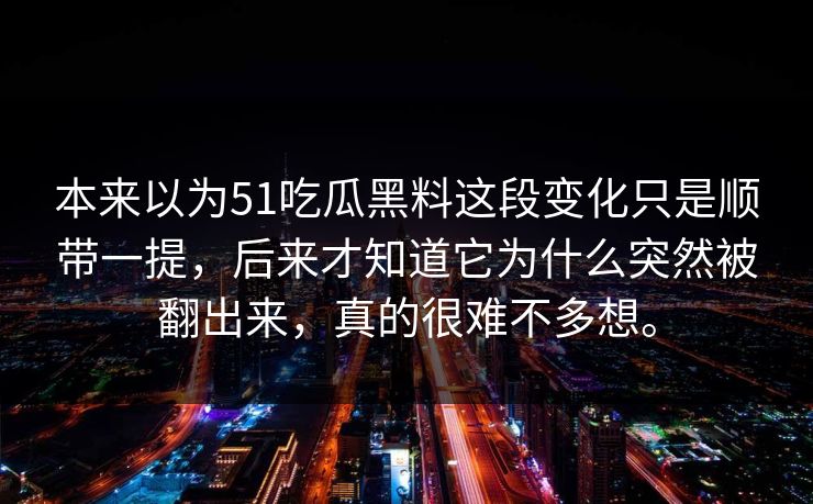 本来以为51吃瓜黑料这段变化只是顺带一提，后来才知道它为什么突然被翻出来，真的很难不多想。