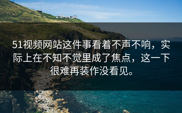 51视频网站这件事看着不声不响，实际上在不知不觉里成了焦点，这一下很难再装作没看见。