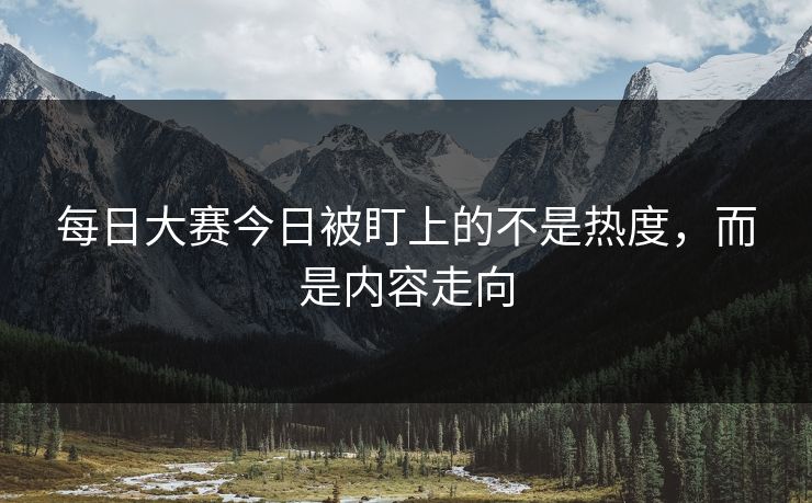 每日大赛今日被盯上的不是热度，而是内容走向