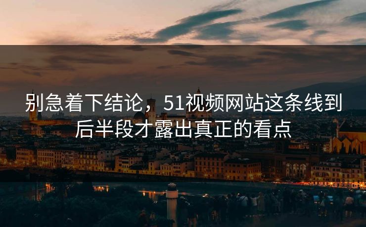 别急着下结论，51视频网站这条线到后半段才露出真正的看点