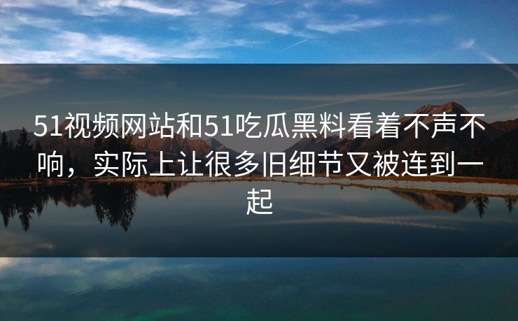 51视频网站和51吃瓜黑料看着不声不响，实际上让很多旧细节又被连到一起