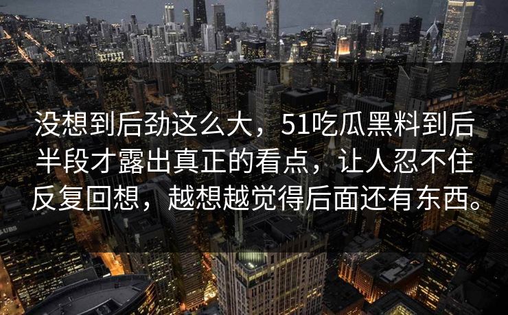 没想到后劲这么大，51吃瓜黑料到后半段才露出真正的看点，让人忍不住反复回想，越想越觉得后面还有东西。