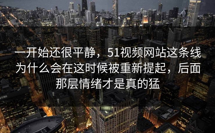 一开始还很平静，51视频网站这条线为什么会在这时候被重新提起，后面那层情绪才是真的猛