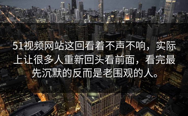 51视频网站这回看着不声不响，实际上让很多人重新回头看前面，看完最先沉默的反而是老围观的人。