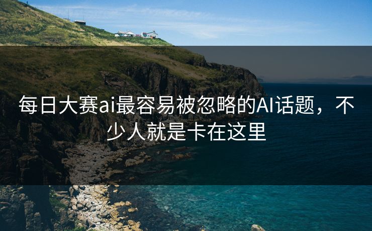 每日大赛ai最容易被忽略的AI话题，不少人就是卡在这里