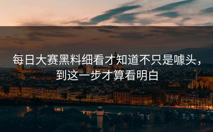 每日大赛黑料细看才知道不只是噱头，到这一步才算看明白