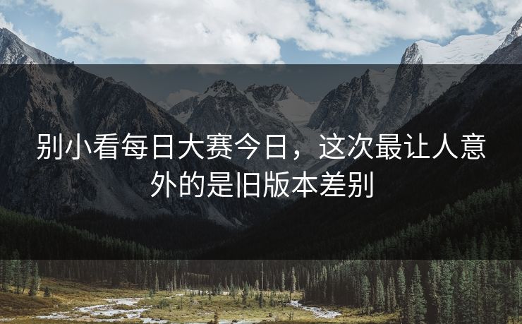 别小看每日大赛今日，这次最让人意外的是旧版本差别