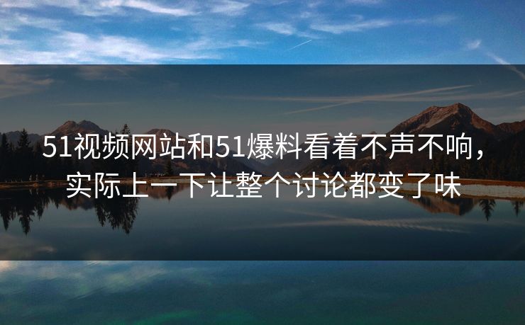 51视频网站和51爆料看着不声不响，实际上一下让整个讨论都变了味