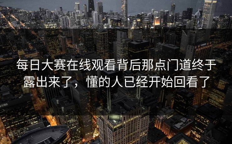 每日大赛在线观看背后那点门道终于露出来了，懂的人已经开始回看了
